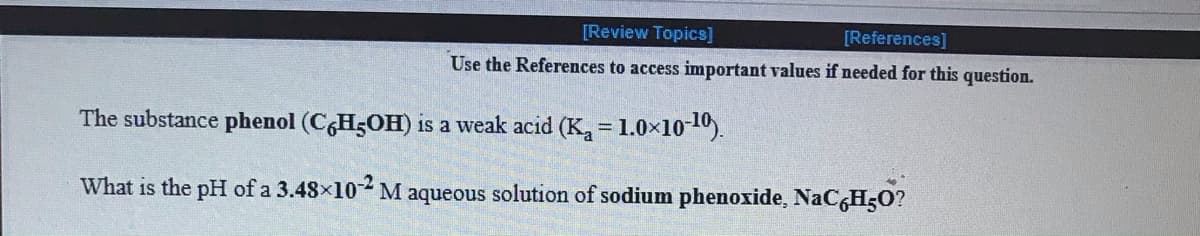 [Review Topics]
[References]
Use the References to access important values if needed for this question.
The substance phenol (CH5OH) is a weak acid (K,= 1.0×10-10).
%3D
What is the pH of a 3.48x102 M aqueous solution of sodium phenoxide, NaCgHO?
