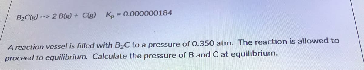 B2C(g) --> 2 B(g) + C(g) K, = 0.000000184
%3D
A reaction vessel is filled with B2C to a pressure of 0.350 atm. The reaction is allowed to
proceed to equilibrium. Calculate the pressure of B and C at equilibrium.
