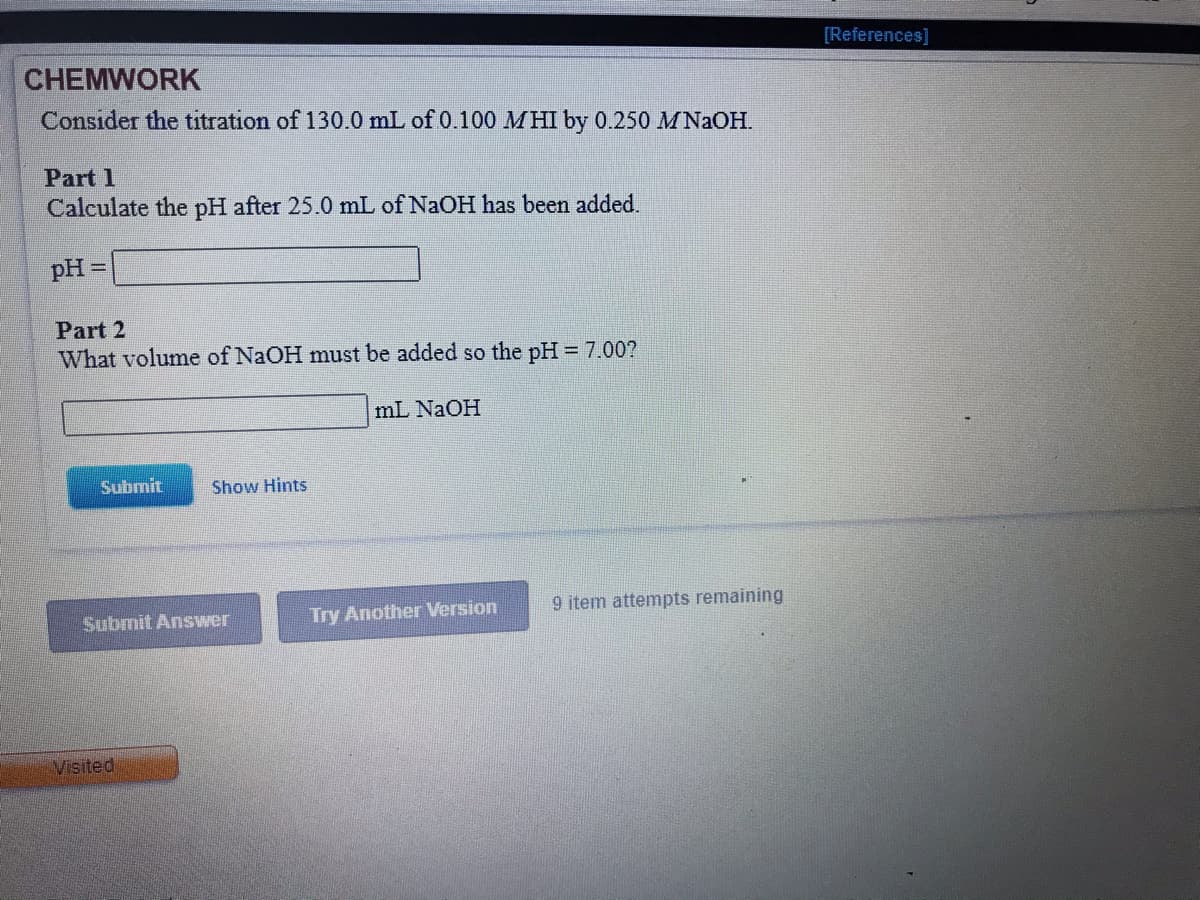 [References]
CHEMWORK
Consider the titration of 130.0 mL of 0.100 MHI by 0.250 MNAOH.
Part 1
Calculate the pH after 25.0 mL of NaOH has been added.
pH =
Part 2
What volume of NaOH must be added so the pH = 7.00?
mL NaOH
Submit
Show Hints
Try Another Version
9 item attempts remaining
Submit Answer
Visited
