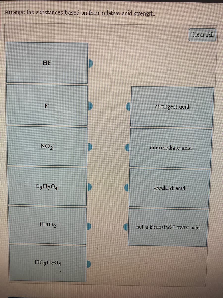 Arrange the substances based on their relative acid strength.
Clear All
HF
strongest acid
NO2
intermediate acid
C9H-04
weakest acid
HNO2
not a Bronsted-Lowry acid
HC9H-04
