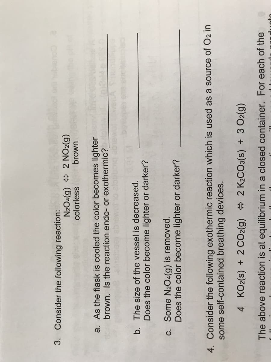 3. Consider the following reaction:
e couarde
N204(g) 2 NO2(g)
colorless
brown
a. As the flask is cooled the color becomes lighter
brown. Is the reaction endo- or exothermic?
b. The size of the vessel is decreased.
Does the color become lighter or darker?
c. Some N2O4(g) is removed.
Does the color become lighter or darker?
4. Consider the following exothermic reaction which is used as a source of O2 in
some self-contained breathing devices.
4 KO2(s) + 2 CO2(g) 2 K2CO3(s) + 3 O2(g)
The above reaction is at equilibrium in a closed container. For each of the
