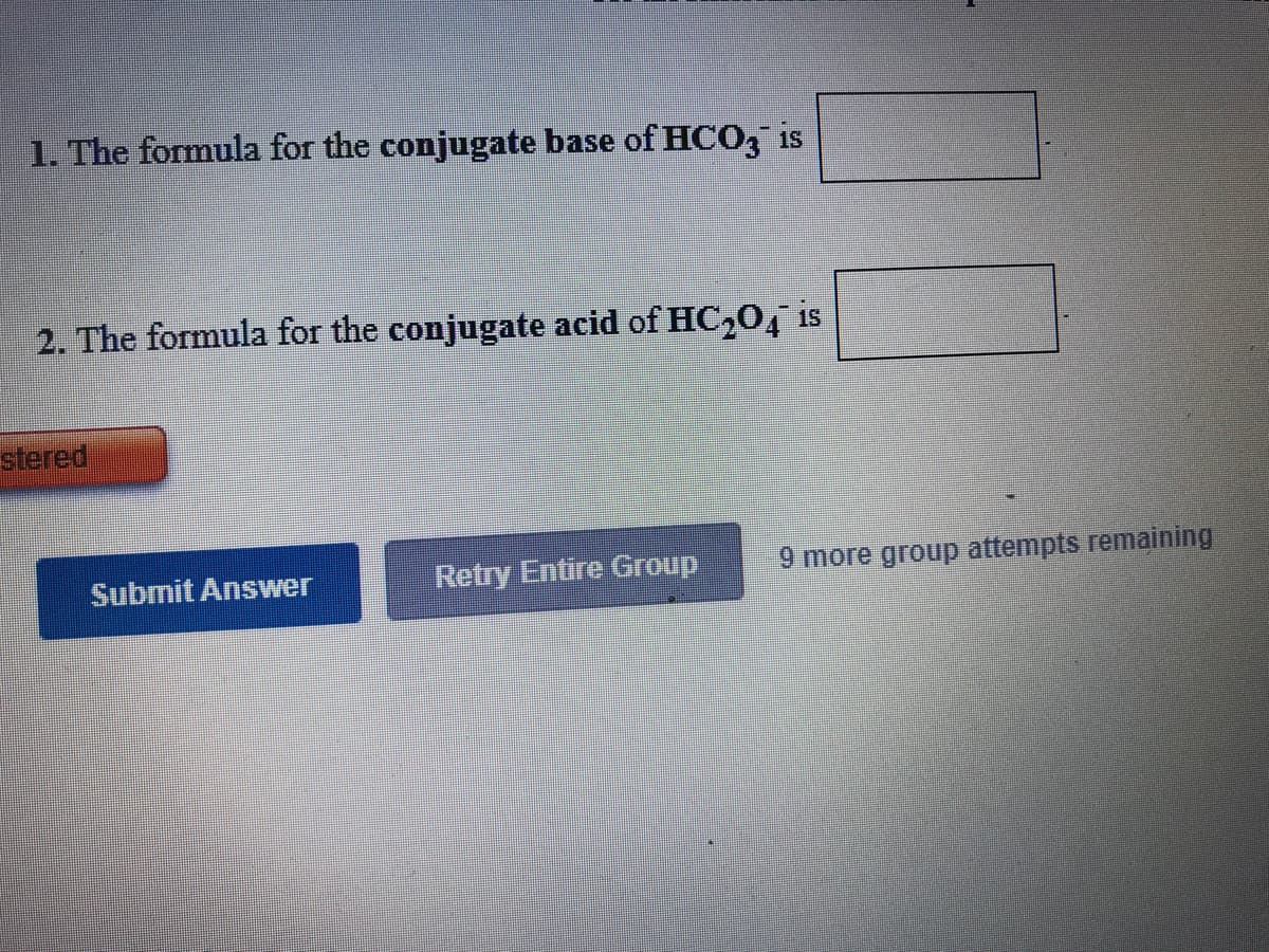 1. The formula for the conjugate base of HCO3 is
2. The formula for the conjugate acid of HC,0, is
stered
Submit Answer
Retry Entire Group
9 more group attempts remaining
