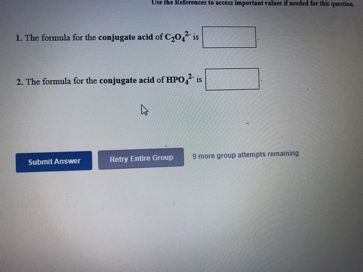 Use the References to access important values if needed for this question.
1. The formula for the conjugate acid of C20, is
2. The formula for the conjugate acid of HPO, is
Retry Entire Group
9 more group attempts remaining
Subnit Answer
