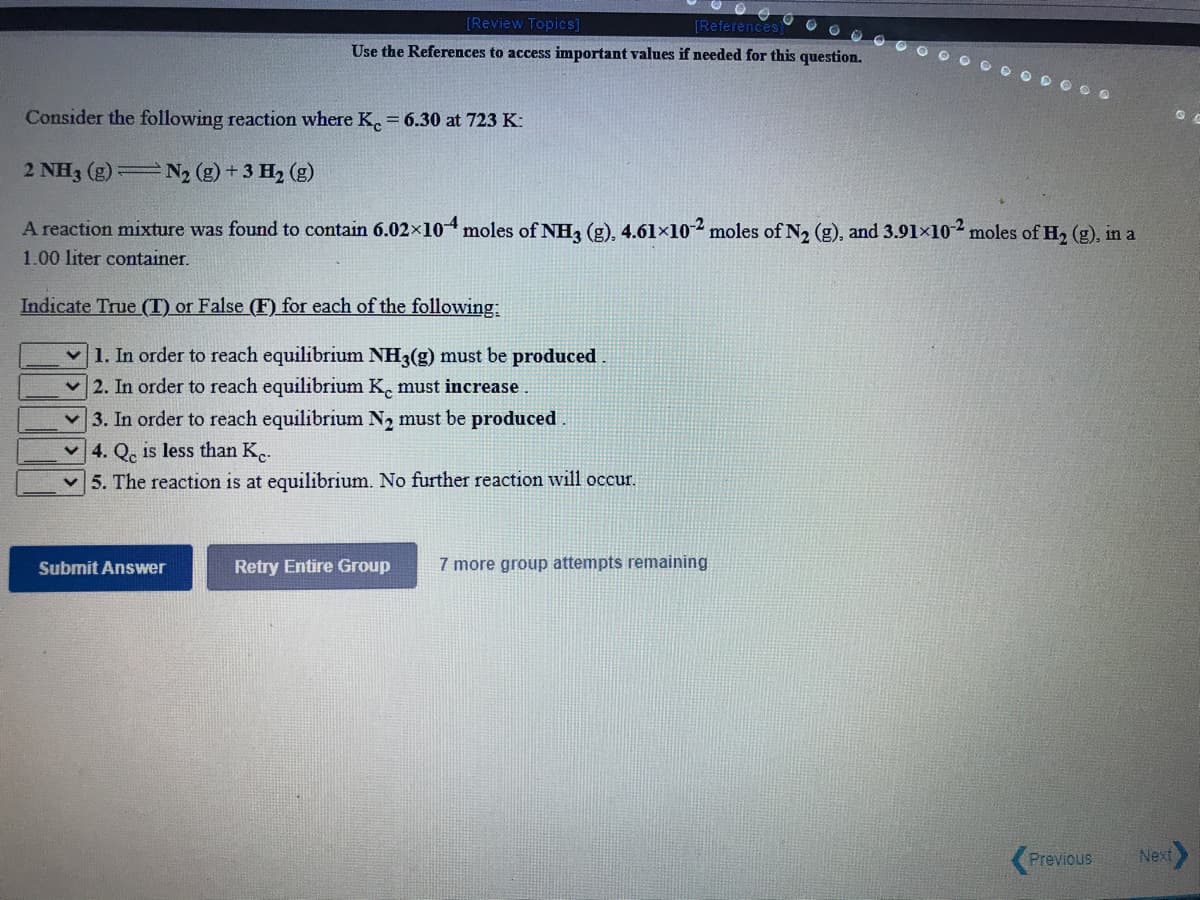 O O O O
[Review Topics]
[References)
Use the References to access important values if needed for this question.
O D O O.
Consider the following reaction where K. = 6.30 at 723 K:
2 NH3 (g) N, (g) + 3 H, (g)
A reaction mixture was found to contain 6.02x10moles of NH, (g), 4.61×102 moles of N2 (g), and 3.91×102 moles of H2 (g), in a
1.00 liter container.
Indicate True (T) or False (F) for each of the following:
1. In order to reach equilibrium NH3(g) must be produced
2. In order to reach equilibrium K. must increase
v 3. In order to reach equilibrium N2 must be produced
v 4. Q. is less than K..
5. The reaction is at equilibrium. No further reaction will occur.
Retry Entire Group
7 more group attempts remaining
Submit Answer
Previous
Next
