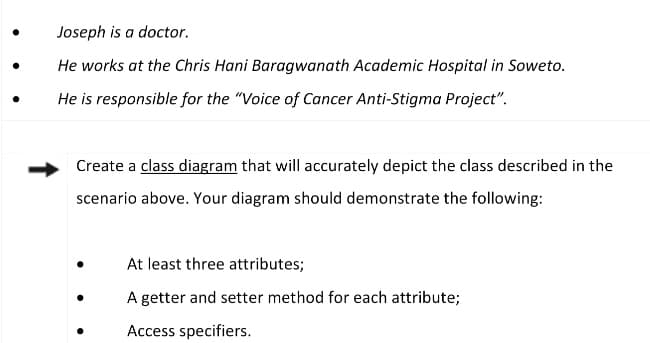 Joseph is a doctor.
He works at the Chris Hani Baragwanath Academic Hospital in Soweto.
He is responsible for the "Voice of Cancer Anti-Stigma Project".
Create a class diagram that will accurately depict the class described in the
scenario above. Your diagram should demonstrate the following:
At least three attributes;
A getter and setter method for each attribute;
Access specifiers.