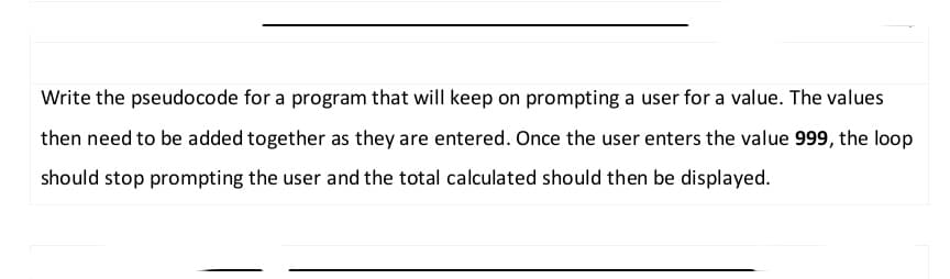 Write the pseudocode for a program that will keep on prompting a user for a value. The values
then need to be added together as they are entered. Once the user enters the value 999, the loop
should stop prompting the user and the total calculated should then be displayed.