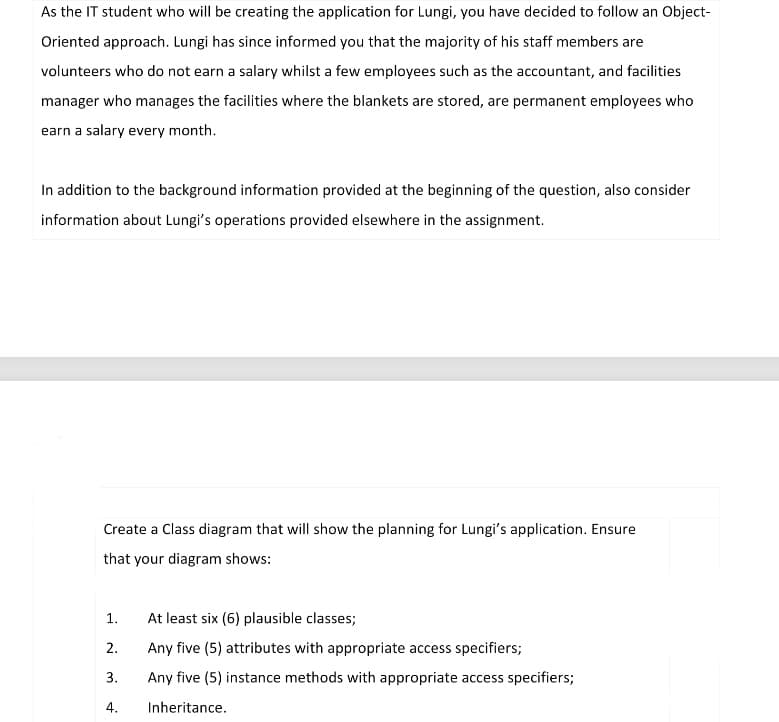 As the IT student who will be creating the application for Lungi, you have decided to follow an Object-
Oriented approach. Lungi has since informed you that the majority of his staff members are
volunteers who do not earn a salary whilst a few employees such as the accountant, and facilities
manager who manages the facilities where the blankets are stored, are permanent employees who
earn a salary every month.
In addition to the background information provided at the beginning of the question, also consider
information about Lungi's operations provided elsewhere in the assignment.
Create a Class diagram that will show the planning for Lungi's application. Ensure
that your diagram shows:
1.
At least six (6) plausible classes;
2.
Any five (5) attributes with appropriate access specifiers;
3.
Any five (5) instance methods with appropriate access specifiers;
4.
Inheritance.