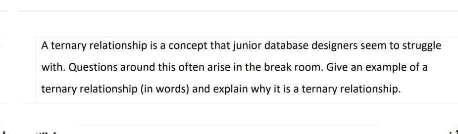 A ternary relationship is a concept that junior database designers seem to struggle
with. Questions around this often arise in the break room. Give an example of a
ternary relationship (in words) and explain why it is a ternary relationship.