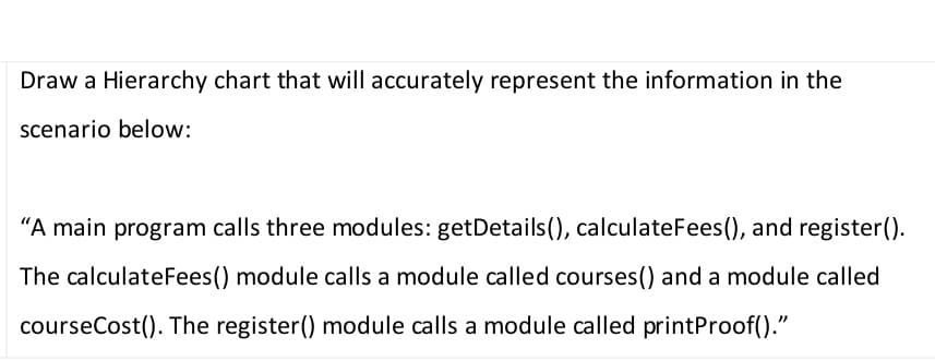 Draw a Hierarchy chart that will accurately represent the information in the
scenario below:
"A main program calls three modules: getDetails(), calculateFees(), and register().
The calculateFees() module calls a module called courses() and a module called
courseCost(). The register() module calls a module called printProof()."
