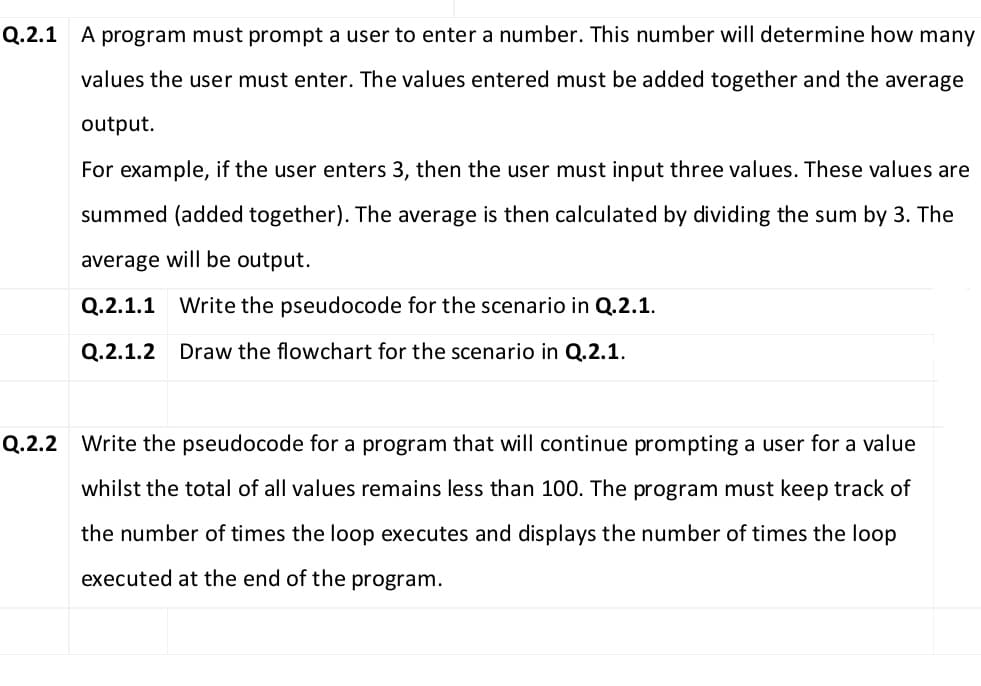 Q.2.1 A program must prompt a user to enter a number. This number will determine how many
values the user must enter. The values entered must be added together and the average
output.
For example, if the user enters 3, then the user must input three values. These values are
summed (added together). The average is then calculated by dividing the sum by 3. The
average will be output.
Q.2.1.1
Write the pseudocode for the scenario in Q.2.1.
Q.2.1.2 Draw the flowchart for the scenario in Q.2.1.
Q.2.2 Write the pseudocode for a program that will continue prompting a user for a value
whilst the total of all values remains less than 100. The program must keep track of
the number of times the loop executes and displays the number of times the loop
executed at the end of the program.
