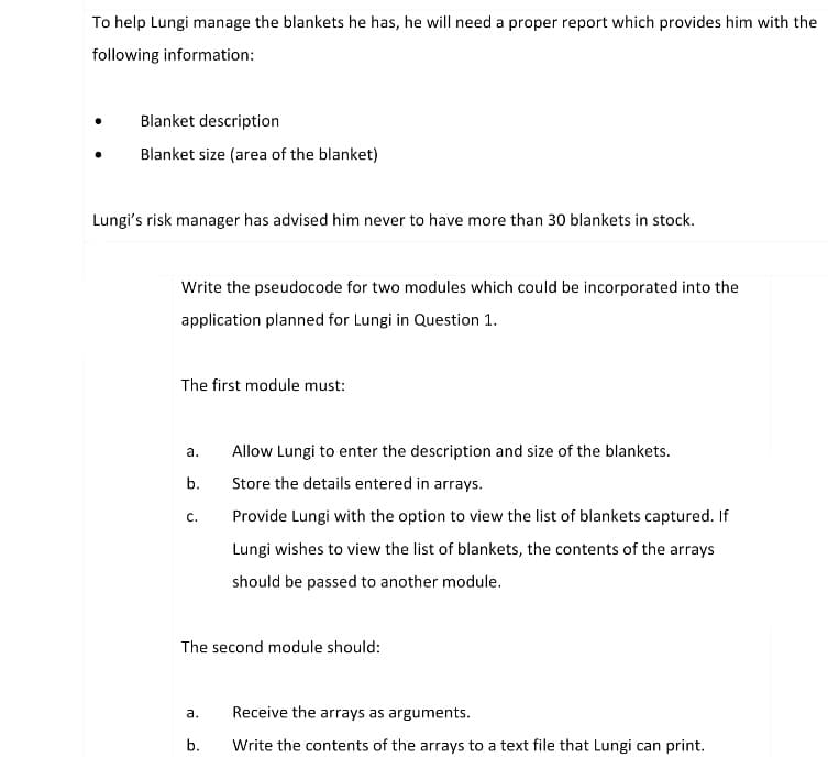 To help Lungi manage the blankets he has, he will need a proper report which provides him with the
following information:
●
Blanket description
Blanket size (area of the blanket)
Lungi's risk manager has advised him never to have more than 30 blankets in stock.
Write the pseudocode for two modules which could be incorporated into the
application planned for Lungi in Question 1.
The first module must:
a.
Allow Lungi to enter the description and size of the blankets.
b.
Store the details entered in arrays.
C.
Provide Lungi with the option to view the list of blankets captured. If
Lungi wishes to view the list of blankets, the contents of the arrays
should be passed to another module.
The second module should:
a.
Receive the arrays as arguments.
b.
Write the contents of the arrays to a text file that Lungi can print.