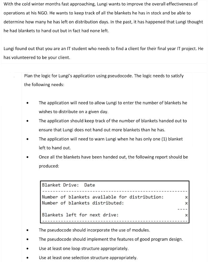 With the cold winter months fast approaching, Lungi wants to improve the overall effectiveness of
operations at his NGO. He wants to keep track of all the blankets he has in stock and be able to
determine how many he has left on distribution days. In the past, it has happened that Lungi thought
he had blankets to hand out but in fact had none left.
Lungi found out that you are an IT student who needs to find a client for their final year IT project. He
has volunteered to be your client.
Plan the logic for Lungi's application using pseudocode. The logic needs to satisfy
the following needs:
●
The application will need to allow Lungi to enter the number of blankets he
wishes to distribute on a given day.
●
The application should keep track of the number of blankets handed out to
ensure that Lungi does not hand out more blankets than he has.
The application will need to warn Lungi when he has only one (1) blanket
left to hand out.
Once all the blankets have been handed out, the following report should be
produced:
Blanket Drive: Date
X
Number of blankets available for distribution:
Number of blankets distributed:
X
Blankets left for next drive:
X
The pseudocode should incorporate the use of modules.
The pseudocode should implement the features of good program design.
Use at least one loop structure appropriately.
Use at least one selection structure appropriately.
●
.