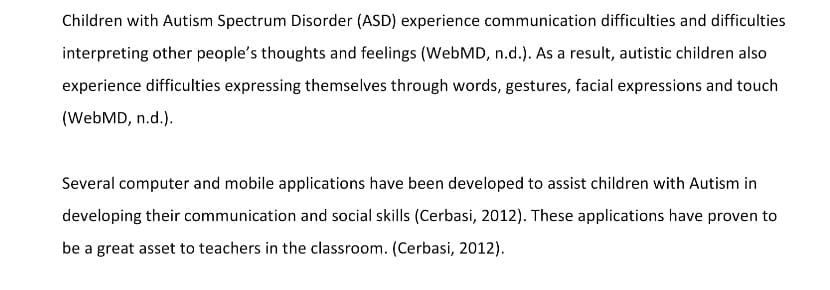 Children with Autism Spectrum Disorder (ASD) experience communication difficulties and difficulties
interpreting other people's thoughts and feelings (WebMD, n.d.). As a result, autistic children also
experience difficulties expressing themselves through words, gestures, facial expressions and touch
(WebMD, n.d.).
Several computer and mobile applications have been developed to assist children with Autism in
developing their communication and social skills (Cerbasi, 2012). These applications have proven to
be a great asset to teachers in the classroom. (Cerbasi, 2012).