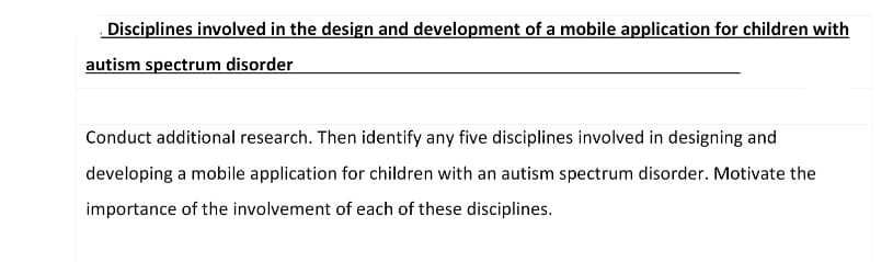 Disciplines involved in the design and development of a mobile application for children with
autism spectrum disorder
Conduct additional research. Then identify any five disciplines involved in designing and
developing a mobile application for children with an autism spectrum disorder. Motivate the
importance of the involvement of each of these disciplines.