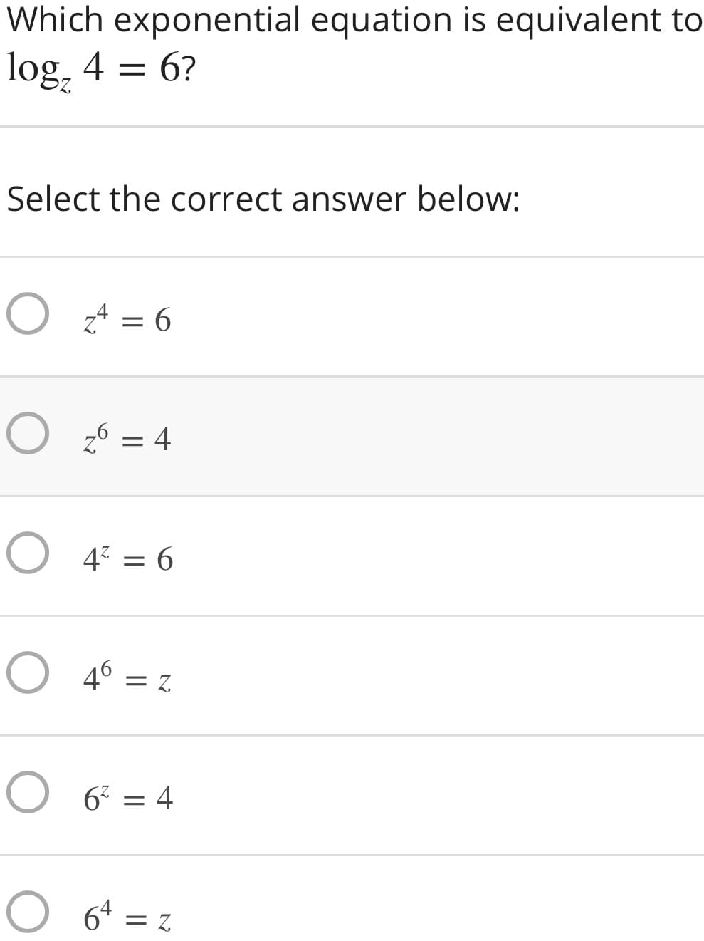 Which exponential equation is equivalent to
log, 4 = 6?
Select the correct answer below:
O z* = 6
O z6 = 4
O 4 = 6
%3D
4° = z
O 6 = 4
O 64
=ス
