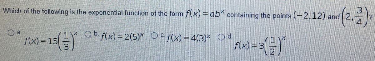 Which of the following is the exponential function of the form f(x) =ab* containing the points (-2,12) and 2,
Oa.
f(x) = 15
(금)
1) Ob f(x) = 2(5)* Oc f(x)= 4(3)* Od.
f(x) =D3|히)
