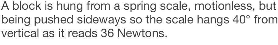 A block is hung from a spring scale, motionless, but
being pushed sideways so the scale hangs 40° from
vertical as it reads 36 Newtons.
