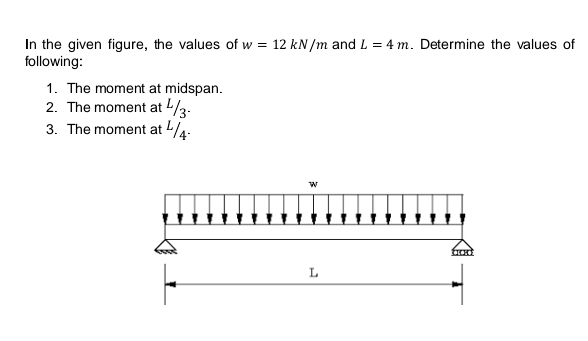 In the given figure, the values of w = 12 kN/m and L = 4 m. Determine the values of
following:
1. The moment at midspan.
2. The moment at -/3-
3. The moment at 4-
L
