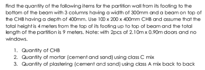 Find the quantity of the following items for the partition wall from its footing to the
bottom of the beam with 3 columns having a width of 300mm and a beam on top of
the CHB having a depth of 400mm. Use 100 x 200 x 400mm CHB and assume that the
total height is 4 meters from the top of its footing up to top of beam and the total
length of the partition is 9 meters. Note: with 2pcs of 2.1 Om x 0.90m doors and no
windows.
1. Quantity of CHB
2. Quantity of mortar (cement and sand) using class C mix
3. Quantity of plastering (cement and sand) using class A mix back to back
