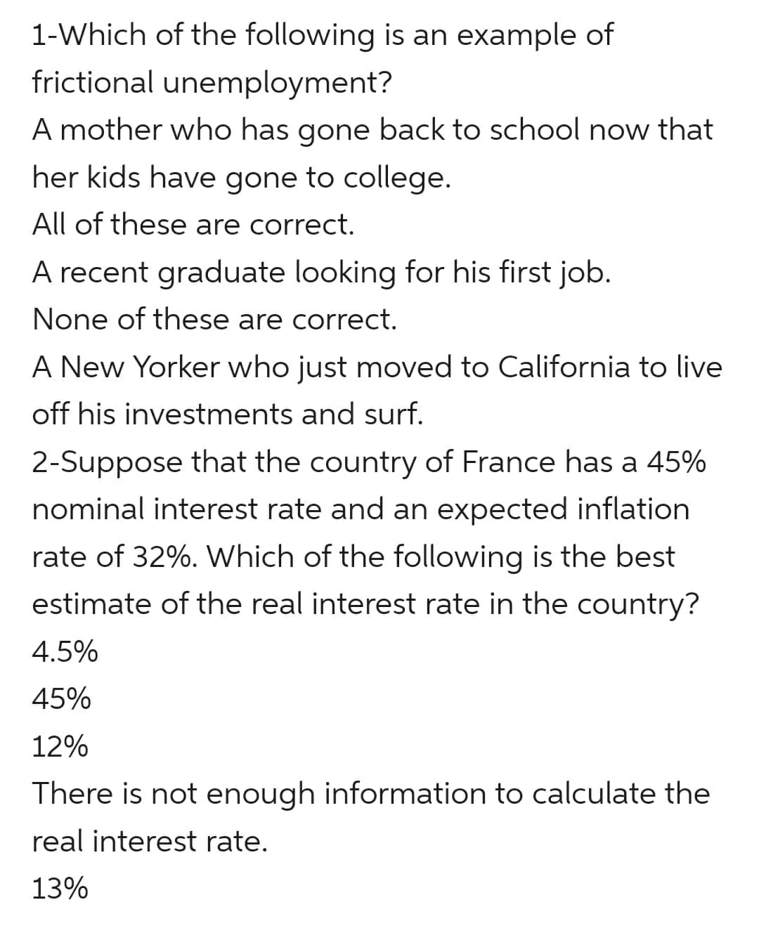 1-Which of the following is an example of
frictional unemployment?
A mother who has gone back to school now that
her kids have gone to college.
All of these are correct.
A recent graduate looking for his first job.
None of these are correct.
A New Yorker who just moved to California to live
off his investments and surf.
2-Suppose that the country of France has a 45%
nominal interest rate and an expected inflation
rate of 32%. Which of the following is the best
estimate of the real interest rate in the country?
4.5%
45%
12%
There is not enough information to calculate the
real interest rate.
13%
