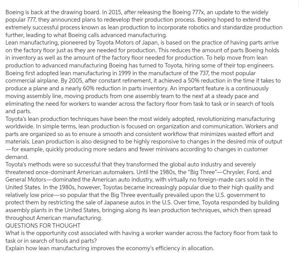 Boeing is back at the drawing board. In 2015, after releasing the Boeing 777x, an update to the widely
popular 777, they announced plans to redevelop their production process. Boeing hoped to extend the
extremely successful process known as lean production to incorporate robotics and standardize production
further, leading to what Boeing calls advanced manufacturing.
Lean manufacturing, pioneered by Toyota Motors of Japan, is based on the practice of having parts arrive
on the factory floor just as they are needed for production. This reduces the amount of parts Boeing holds
in inventory as well as the amount of the factory floor needed for production. To help move from lean
production to advanced manufacturing Boeing has turned to Toyota, hiring some of their top engineers.
Boeing first adopted lean manufacturing in 1999 in the manufacture of the 737, the most popular
commercial airplane. By 2005, after constant refinement, it achieved a 50% reduction in the time it takes to
produce a plane and a nearly 60% reduction in parts inventory. An important feature is a continuously
moving assembly line, moving products from one assembly team to the next at a steady pace and
eliminating the need for workers to wander across the factory floor from task to task or in search of tools
and parts.
Toyota's lean production techniques have been the most widely adopted, revolutionizing manufacturing
worldwide. In simple terms, lean production is focused on organization and communication. Workers and
parts are organized so as to ensure a smooth and consistent workflow that minimizes wasted effort and
materials. Lean production is also designed to be highly responsive to changes in the desired mix of output
-for example, quickly producing more sedans and fewer minivans according to changes in customer
demand.
Toyota's methods were so successful that they transformed the global auto industry and severely
threatened once-dominant American automakers. Until the 1980s, the "Big Three"-Chrysler, Ford, and
General Motors-dominated the American auto industry, with virtually no foreign-made cars sold in the
United States. In the 1980s, however, Toyotas became increasingly popular due to their high quality and
relatively low price-so popular that the Big Three eventually prevailed upon the U.S. government to
protect them by restricting the sale of Japanese autos in the U.S. Over time, Toyota responded by building
assembly plants in the United States, bringing along its lean production techniques, which then spread
throughout American manufacturing.
QUESTIONS FOR THOUGHT
What is the opportunity cost associated with having a worker wander across the factory floor from task to
task or in search of tools and parts?
Explain how lean manufacturing improves the economy's efficiency in allocation.
