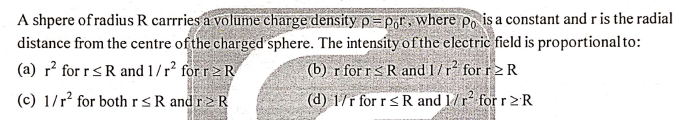 A shpere of radius R carrries a volume charge density p= pgr, where po is a constant and r is the radial
distance from the centre ofthe charged sphere. The intensityofthe electric field is proportional to:
(a) r? for r<R and 1/r² för r>R
(b) r for rs R and 1/r for r2 R
(c) 1/r? for both r<R and r2R
(d) 1/r for r < R and 1/r for r2R
