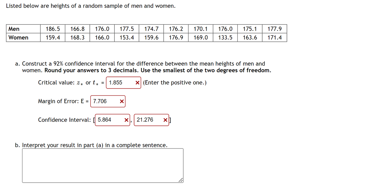 Listed below are heights of a random sample of men and women.
Men
Women
186.5 166.8 176.0 177.5 174.7
159.4 168.3 166.0 153.4 159.6
a. Construct a 92% confidence interval for the difference between the mean heights of men and
women. Round your answers to 3 decimals. Use the smallest of the two degrees of freedom.
Critical value: z* or t* = 1.855
X (Enter the positive one.)
Margin of Error: E = 7.706
X
Confidence Interval: [5.864 X 21.276 X
176.2 170.1 176.0 175.1 177.9
176.9 169.0 133.5 163.6 171.4
b. Interpret your result in part (a) in a complete sentence.