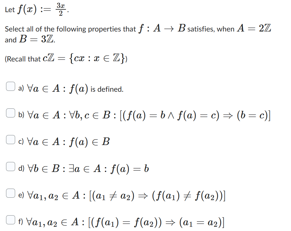 3x
Let f(x) := 32
Select all of the following properties that f: A → B satisfies, when A = 2Z
and B = 37.
(Recall that c =
{cx : x = Z})
a) Va € A: f(a) is defined.
b) Va € A: Vb, c = B: [(f(a) = b^f(a) = c) = (b = c)]
c) Va € A: f(a) € B
d) Vb € B: a € A : f(a) = b
e) Va₁, a2 € A: [(a₁ ‡ a₂) ⇒ (f(a₁) ‡ f(a₂))]
f) Va₁, a2 € A: [(ƒ(a1) = f(a2)) ⇒ (a1 = α₂)]