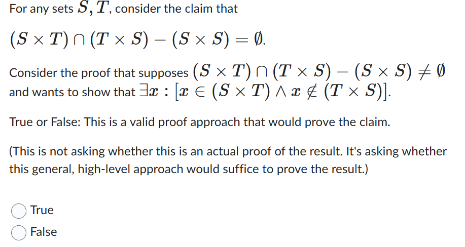 For any sets S, T, consider the claim that
(S × T) ^ (T × S) – (S × S) = Ø.
Consider the proof that supposes (S× T) ^ (T × S) – (S × S) ‡ Ø
and wants to show that ³x : [x € (S × T) ^ x ‡ (T × S)].
True or False: This is a valid proof approach that would prove the claim.
(This is not asking whether this is an actual proof of the result. It's asking whether
this general, high-level approach would suffice to prove the result.)
True
False