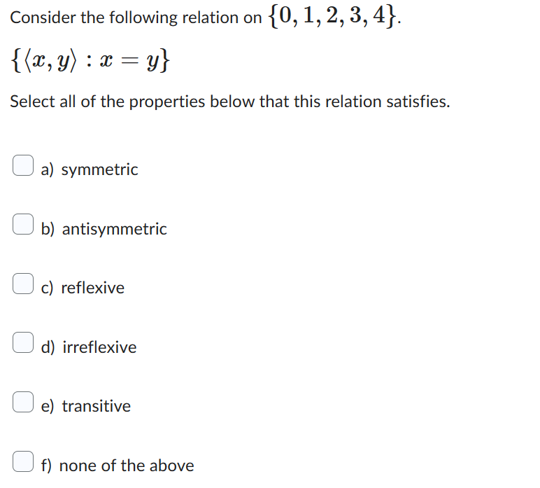 Consider the following relation on {0, 1, 2, 3, 4}.
{(x, y) : x = y}
Select all of the properties below that this relation satisfies.
a) symmetric
b) antisymmetric
c) reflexive
d) irreflexive
e) transitive
f) none of the above