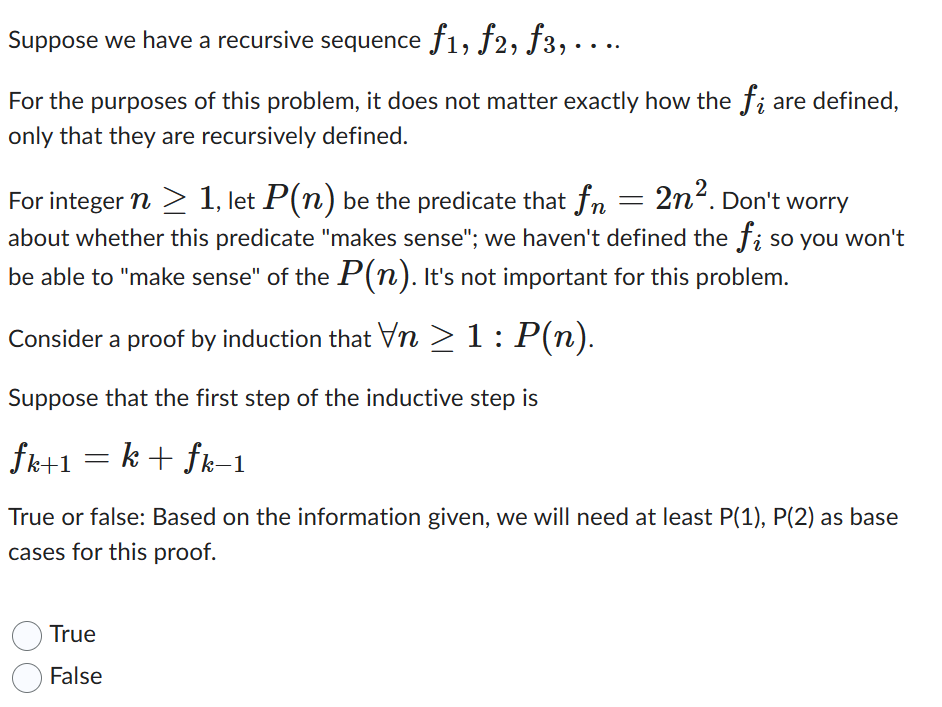 Suppose we have a recursive sequence ƒ1, ƒ2, ƒ3, . . ..
For the purposes of this problem, it does not matter exactly how the fi are defined,
only that they are recursively defined.
For integer n ≥ 1, let P(n) be the predicate that fn = 2n². Don't worry
about whether this predicate "makes sense"; we haven't defined the fi so you won't
be able to "make sense" of the P(n). It's not important for this problem.
Consider a proof by induction that Vn ≥ 1 : P(n).
Suppose that the first step of the inductive step is
fk+1 = k + fk−1
True or false: Based on the information given, we will need at least P(1), P(2) as base
cases for this proof.
True
False