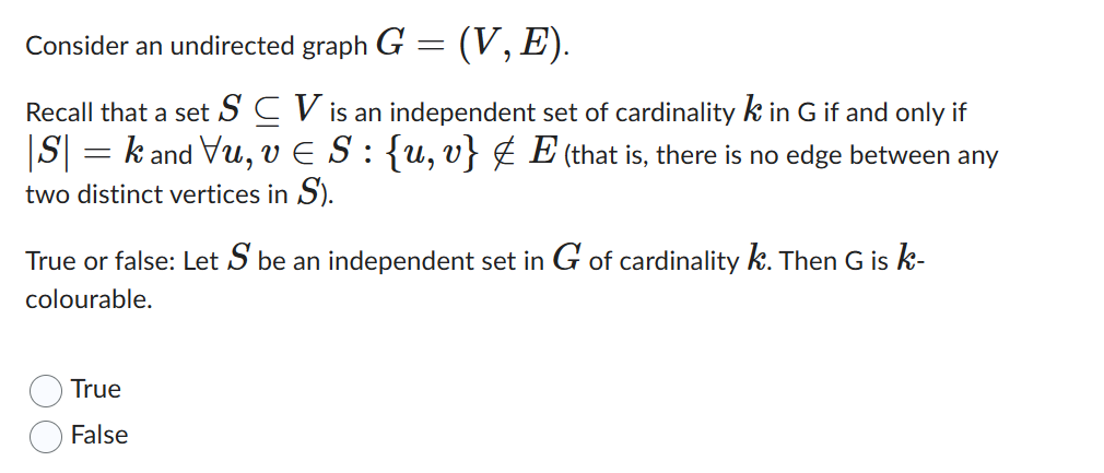 Consider an undirected graph G = (V, E).
Recall that a set SV is an independent set of cardinality k in G if and only if
|S| = k and Vu, v € S : {u, v} ‡ E (that is, there is no edge between any
two distinct vertices in S).
True or false: Let S be an independent set in G of cardinality k. Then G is k-
colourable.
True
False