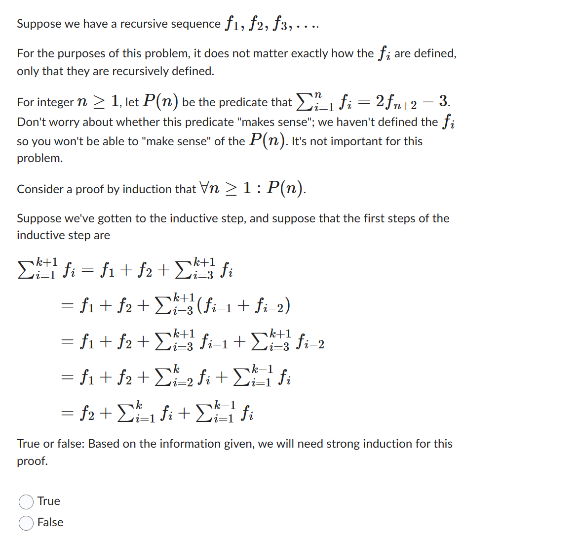 Suppose we have a recursive sequence ƒ1, ƒ2, ƒ3, . . ..
For the purposes of this problem, it does not matter exactly how the fi are defined,
only that they are recursively defined.
=
i=1
For integer n ≥ 1, let P(n) be the predicate that Σï-1 fi = 2fn+2 − 3.
Don't worry about whether this predicate "makes sense"; we haven't defined the fi
so you won't be able to "make sense" of the P(n). It's not important for this
problem.
Consider a proof by induction that Vn ≥ 1: P(n).
Suppose we've gotten to the inductive step, and suppose that the first steps of the
inductive step are
k+1
k+1
Σ1 fi = f1 + f2 + Σh fi
= f₁ + f2 + Σkt
k+1,
i=3
(fi−1 + fi−2)
= f₁ + f2 + ¹ fi- 1 + k fi 2
f1
k+1
k+1
k
= f1 + f2 + Σh_2 fi + [h=1² fi
i=2
= f2 + Σ²²₁ fi+fi
i=1
i=1
True or false: Based on the information given, we will need strong induction for this
proof.
True
False