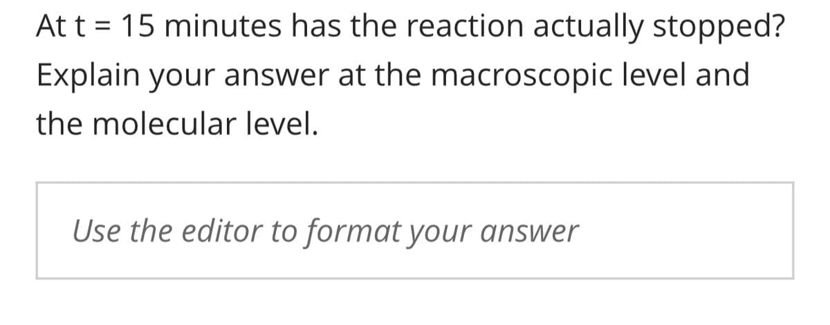 At t = 15 minutes has the reaction actually stopped?
Explain your answer at the macroscopic level and
the molecular level.
Use the editor to format your answer