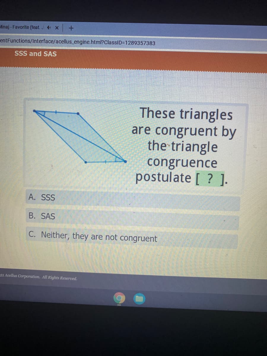 Minaj - Favorite (feat. J x
entFunctions/Interface/acellus_engine.html?ClassID=1289357383
SSS and SAS
These triangles
are congruent by
the triangle
congruence
postulate [ ? ].
A. SSS
B. SAS
C. Neither, they are not congruent
21 Acellus Corporation. All Rights Reserved.
