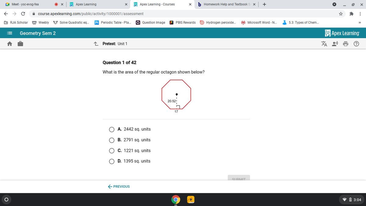 O Meet - ysc-evsg-fea
S Apex Learning
A Apex Learning - Courses
b Homework Help and Textbook
+
A course.apexlearning.com/public/activity/1000001/assessment
E RJA Scholar
w Weebly y Solve Quadratic eq.
Pt Periodic Table - Pta.
Q Question Image
O PBIS Rewards
O Hydrogen peroxide.
* Microsoft Word - N.
A 5.3: Types of Chem..
>>
Geometry Sem 2
Apex Learning
!!
I Pretest: Unit 1
刘
Question 1 of 42
What is the area of the regular octagon shown below?
20.52
17
A. 2442 sq. units
B. 2791 sq. units
O C. 1221 sq. units
O D. 1395 sq. units
SURMIT
E PREVIOUS
• O 3:04
