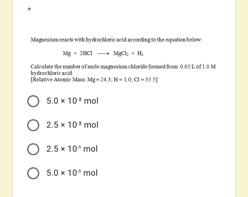 Magnesium reacts with hydrochloric acid according to the equation below:
Mg + 2HC1
MgCl2 + H2
Calculate the number of mole magnesium chloride formed from 0.05 L of 1.0 M
hydrochloric acid.
[Relative Atomic Mass: Mg=24.3;H=1.0; Cl =35.5]
5.0 x 102 mol
O 2.5 x 102 mol
O 2.5 x 105 mol
O 5.0 x 105 mol
