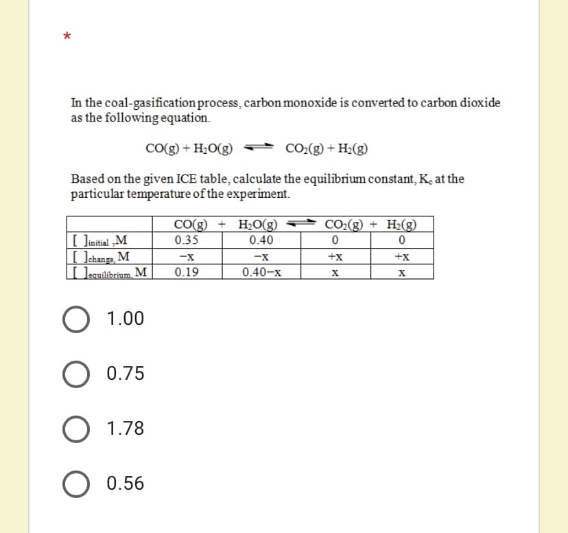 In the coal-gasification process, carbon monoxide is converted to carbon dioxide
as the following equation.
CO(g) + H2O(g)
CO2(g) + H2(g)
Based on the given ICE table, calculate the equilibrium constant, K, at the
particular temperature of the experiment.
CO(g) + H2O(g)
CO2(g) + H2(g)
[ Jinitial „M
Uchange M
[ ]equilibrium, M |
0.35
0.40
-x
-X
+x
+x
0.19
0.40-x
X
1.00
0.75
1.78
0.56
