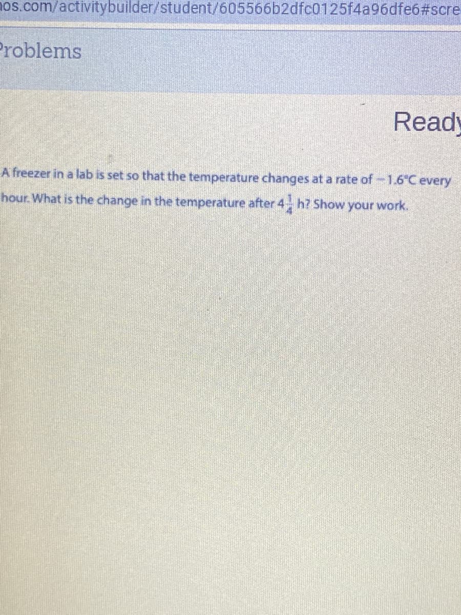 1os.com/activitybuilder/student/605566b2dfc0125f4a96dfe6#scre
Problems
Ready
A freezer in a lab is set so that the temperature changes at a rate of-1.6C every
hour. What is the change in the temperature after 4 h? Show your work.
