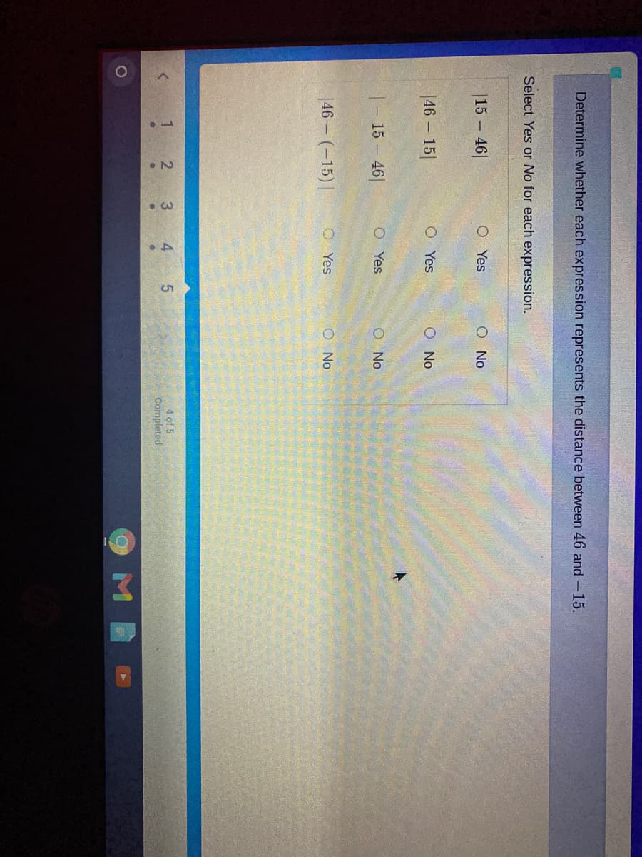 Determine whether each expression represents the distance between 46 and-15.
Select Yes or No for each expression.
|15 – 46|
O Yes
O No
|46 – 15|
O Yes
O No
|- 15 – 46|
O Yes
O No
|46 – (-15) |
O Yes
O No
3
4
5.
4 of 5
Completed
