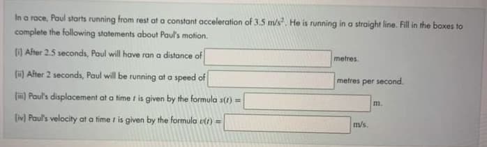 In a race, Paul starts running from rest at a constant acceleration of 3.5 m/s. He is running in a straight line. Fill in the boxes to
complete the following statements about Paul's motion.
(1) After 2.5 seconds, Paul will have ran a distance of
metres.
(ü) After 2 seconds, Paul will be running at a speed of
metres per second.
() Paul's displacement at a time t is given by the formula s(1) =
m.
(iv) Paul's velocity at a time i is given by the formula v1) =
m/s.
