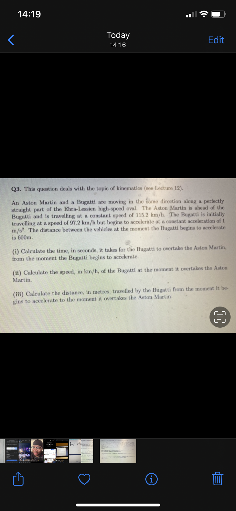 14:19
Today
Edit
14:16
Q3. This question deals with the topic of kinematics (see Lecture 12).
An Aston Martin and a Bugatti are moving in the same direction along a perfectly
straight part of the Ehra-Lessien high-speed oval. The Aston Martin is ahead of the
Bugatti and is travelling at a constant speed of 115.2 km/h. The Bugatti is initially
travelling at a speed of 97.2 km/h but begins to accelerate at a constant acceleration of 1
m/s2. The distance between the vehicles at the moment the Bugatti begins to accelerate
is 600m.
(i) Calculate the time, in seconds, it takes for the Bugatti to overtake the Aston Martin,
from the moment the Bugatti begins to accelerate.
(ii) Calculate the speed, in km/h, of the Bugatti at the moment it overtakes the Aston
Martin.
(iii) Calculate the distance, in metres, travelled by the Bugatti from the moment it be-
gins to accelerate to the moment it overtakes the Aston Martin.
