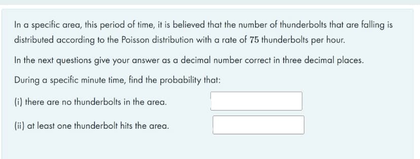 In a specific area, this period of time, it is believed that the number of thunderbolts that are falling is
distributed according to the Poisson distribution with a rate of 75 thunderbolts per hour.
In the next questions give your answer as a decimal number correct in three decimal places.
During a specific minute time, find the probability that:
(i) there are no thunderbolts in the area.
(ii) at least one thunderbolt hits the area.
