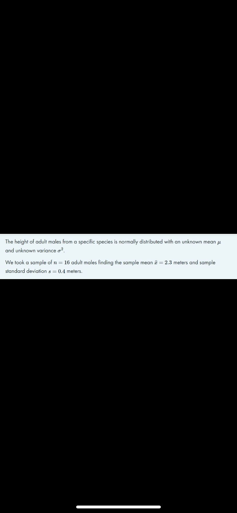 The height of adult males from a specific species is normally distributed with an unknown mean u
and unknown variance o?.
We took a sample of n = 16 adult males finding the sample mean a = 2.3 meters and sample
standard deviation s = 0.4 meters.
