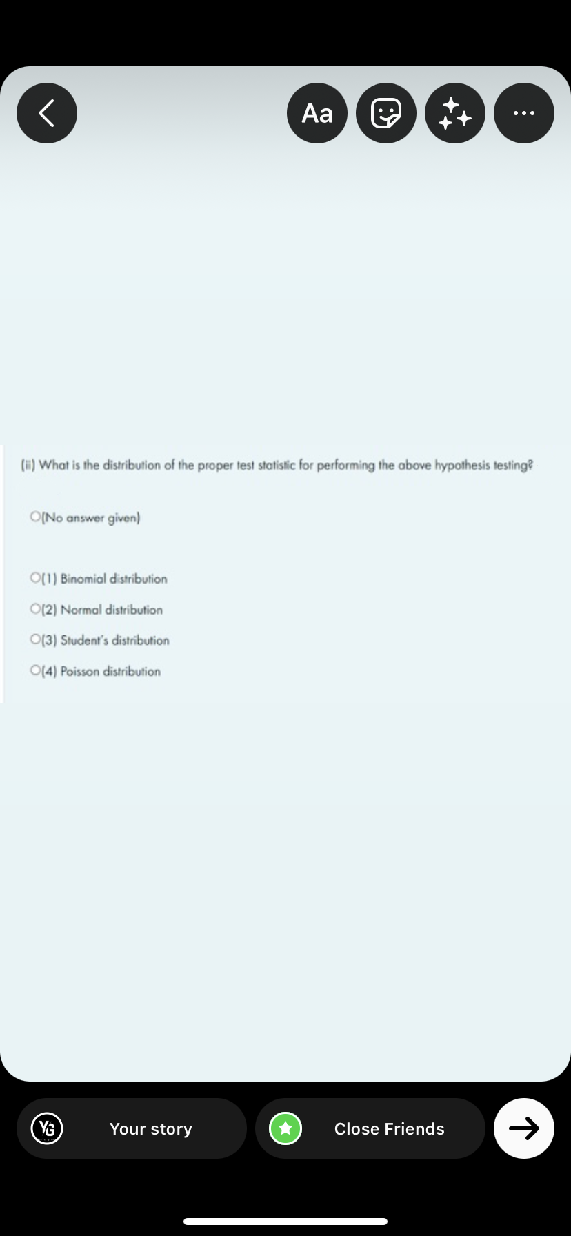 Aa
(i) What is the distribution of the proper test statistic for performing the above hypothesis testing?
O[No answer given)
O[1) Binomial distribution
O(2) Normal distribution
O(3) Student's distribution
O(4) Poisson distribution
Your story
Close Friends
->
