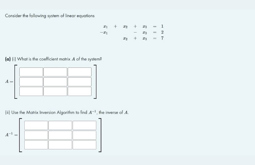 Consider the following system of linear equations
21
-21
(a) (i) What is the coefficient matrix A of the system?
A =
(ii) Use the Matrix Inversion Algorithm to find A-¹, the inverse of A.
A-¹ =
+
x2
X2
++
-
||||||
x3 =
x3
X3 = 7
177
2