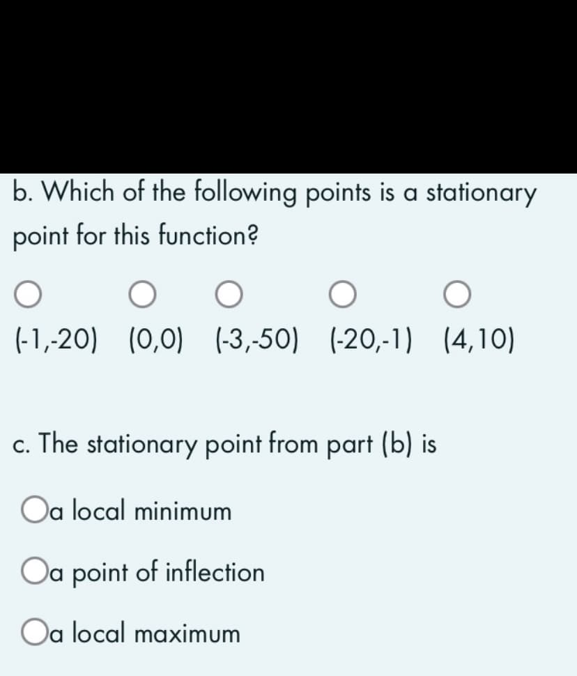 b. Which of the following points is a stationary
point for this function?
O O
O
O
(-1,-20) (0,0) (-3,-50) (-20,-1) (4,10)
c. The stationary point from part (b) is
Oa local minimum
Oa point of inflection
Oa local maximum