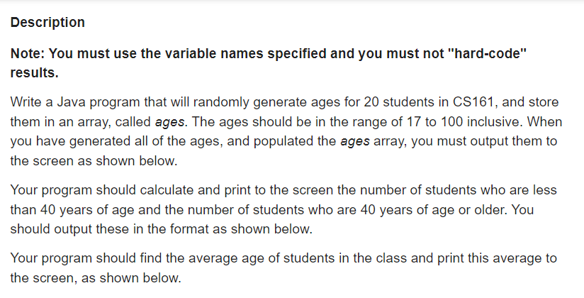 Description
Note: You must use the variable names specified and you must not "hard-code"
results.
Write a Java program that will randomly generate ages for 20 students in CS161, and store
them in an array, called ages. The ages should be in the range of 17 to 100 inclusive. When
you have generated all of the ages, and populated the ages array, you must output them to
the screen as shown below.
Your program should calculate and print to the screen the number of students who are less
than 40 years of age and the number of students who are 40 years of age or older. You
should output these in the format as shown below.
Your program should find the average age of students in the class and print this average to
the screen, as shown below.
