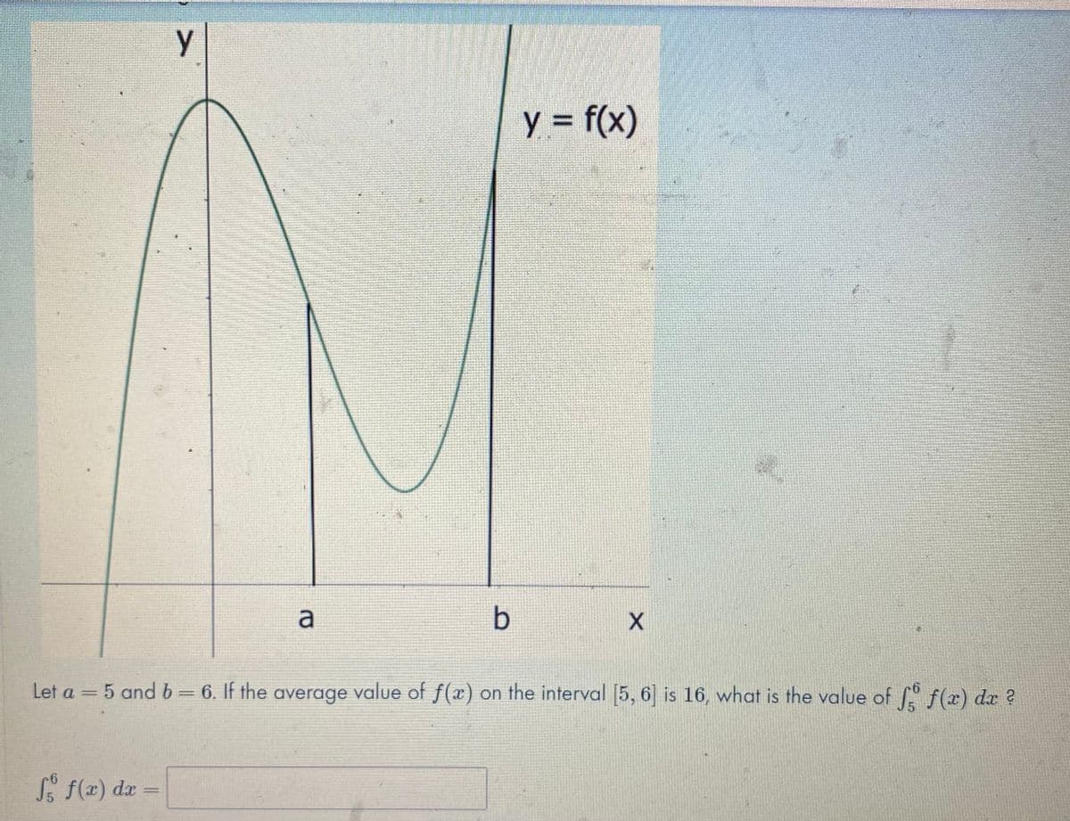 y = f(x)
Let a = 5 and b= 6. If the average value of f(x) on the interval 5, 6 is 16, what is the value of f(r) dr ?
%3D
%3D
S f(x) dx
%3D
