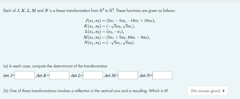 Each of J, K, L, M and N is a linear transformation from R2 to R2. These functions are given as follows:
J(21, 22) = (5x15x2, -10x1 +102),
K(T1, 12) =(√5x2, √5x1),
L(1,2)=(2, -1),
M(x1, x2) = (5x1 + 5x2, 10x1 - 6x2),
N(1, 2) = (-√5x1, √5x2).
(a) In each case, compute the determinant of the transformation
det J=
,det K=
det L-
,det M=
det N=
(b) One of these transformations involves a reflection in the vertical axis and a rescaling. Which is it?
(No answer given) ♦